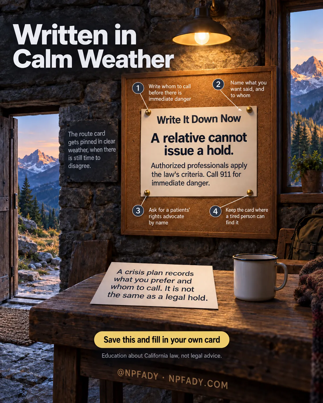 Infographic titled Written in Calm Weather. Inside a small stone mountain refuge at dusk, an open door and a window show a bright ridge and pine forest. A slate reads: The route card gets pinned in clear weather, when there is still time to disagree. A cork board under the heading Write It Down Now holds a card pinned by four numbered brass pins: One, Write whom to call before there is immediate danger. Two, Name what you want said, and to whom. Three, Ask for a patients' rights advocate by name. Four, Keep the card where a tired person can find it. The pinned card reads: A relative cannot issue a hold. Authorized professionals apply the law's criteria. Call 911 for immediate danger. A card on the table beside an enamel mug reads: A crisis plan records what you prefer and whom to call. It is not the same as a legal hold. Bottom text: Save this and fill in your own card. Education about California law, not legal advice. @NPFADY, NPFADY.COM.