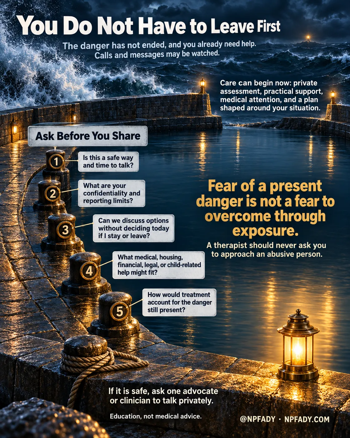 The image is one continuous night painting of a stone harbor of refuge: a storm outside the breakwater at the top, a gap marked by two small lamps, and flat lamp-lit water inside. Reading top to bottom. Headline: You Do Not Have to Leave First. Context: The danger has not ended, and you already need help. Calls and messages may be watched. Core idea: Care can begin now: private assessment, practical support, medical attention, and a plan shaped around your situation. Under the heading Ask Before You Share, five numbered stone bollards along the quay carry five items: one, is this a safe way and time to talk?; two, what are your confidentiality and reporting limits?; three, can we discuss options without deciding today if I stay or leave?; four, what medical, housing, financial, legal, or child-related help might fit?; five, how would treatment account for the danger still present? The highlighted conclusion reads: Fear of a present danger is not a fear to overcome through exposure. With the qualifier: A therapist should never ask you to approach an abusive person. Closing lines: If it is safe, ask one advocate or clinician to talk privately. Education, not medical advice. Signed @NPFADY, NPFADY.COM.
