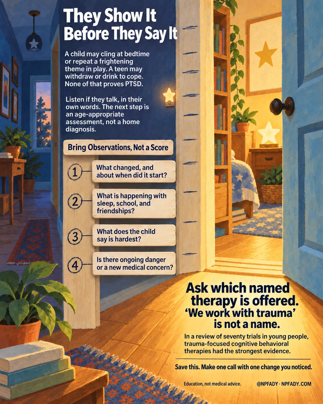The image is one continuous storybook scene of a home hallway at dusk, with pencil height marks on a doorframe and an open door glowing warm at the bottom. Reading top to bottom. Headline: They Show It Before They Say It. Context: A child may cling at bedtime or repeat a frightening theme in play. A teen may withdraw or drink to cope. None of that proves PTSD. Core idea: Listen if they talk, in their own words. The next step is an age-appropriate assessment, not a home diagnosis. Under the heading Bring Observations, Not a Score, four numbered pencil marks on the doorframe carry four items: one, what changed, and about when did it start?; two, what is happening with sleep, school, and friendships?; three, what does the child say is hardest?; four, is there ongoing danger or a new medical concern? The highlighted conclusion reads: Ask which named therapy is offered. 'We work with trauma' is not a name. With the qualifier: In a review of seventy trials in young people, trauma-focused cognitive behavioral therapies had the strongest evidence. Closing lines: Save this. Make one call with one change you noticed. Education, not medical advice. Signed @NPFADY, NPFADY.COM.