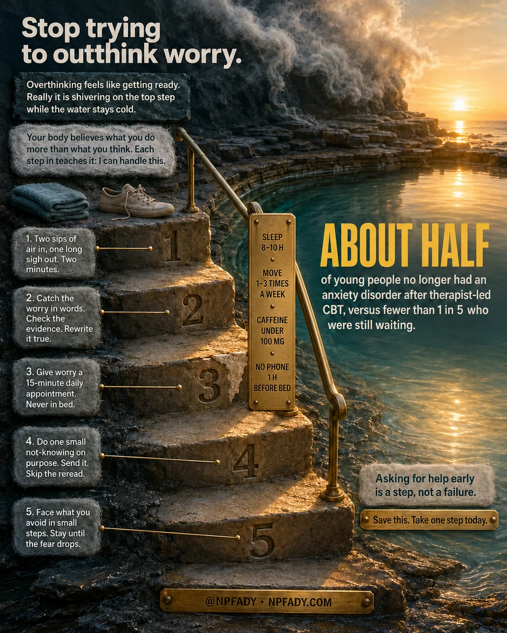 Infographic titled Stop trying to outthink worry, drawn as five carved stone steps leading down into a calm tide pool at sunrise, with a folded towel and a pair of sneakers waiting on the top step and a brass handrail beside them. Two stone plaques at the top read: Overthinking feels like getting ready. Really it is shivering on the top step while the water stays cold. Your body believes what you do more than what you think. Each step in teaches it: I can handle this. The five steps read. One: two sips of air in, one long sigh out, two minutes. Two: catch the worry in words, check the evidence, rewrite it true. Three: give worry a 15-minute daily appointment, never in bed. Four: do one small not-knowing on purpose, send it, skip the reread. Five: face what you avoid in small steps, stay until the fear drops. A brass plate on the handrail lists the basics: sleep 8 to 10 hours, move 1 to 3 times a week, caffeine under 100 mg, no phone 1 hour before bed. Large text over the water reads: About half of young people no longer had an anxiety disorder after therapist-led CBT, versus fewer than 1 in 5 who were still waiting. Two plaques near the water read: Asking for help early is a step, not a failure. Save this. Take one step today. The bottom plate reads: at NPFADY, NPFADY.com.
